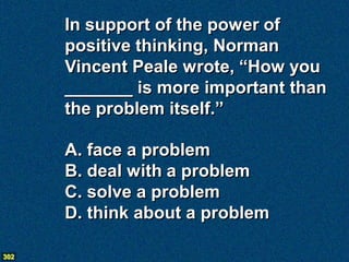 In support of the power of
      positive thinking, Norman
      Vincent Peale wrote, “How you
      _______ is more important than
      the problem itself.”

      A. face a problem
      B. deal with a problem
      C. solve a problem
      D. think about a problem

302
 