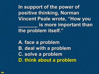 In support of the power of
      positive thinking, Norman
      Vincent Peale wrote, “How you
      _______ is more important than
      the problem itself.”

      A. face a problem
      B. deal with a problem
      C. solve a problem
      D. think about a problem

303
 