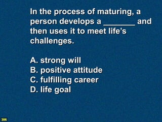 In the process of maturing, a
      person develops a _______ and
      then uses it to meet life’s
      challenges.

      A. strong will
      B. positive attitude
      C. fulfilling career
      D. life goal


306
 