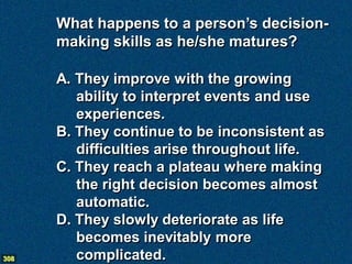 What happens to a person’s decision-
      making skills as he/she matures?

      A. They improve with the growing
         ability to interpret events and use
         experiences.
      B. They continue to be inconsistent as
         difficulties arise throughout life.
      C. They reach a plateau where making
         the right decision becomes almost
         automatic.
      D. They slowly deteriorate as life
         becomes inevitably more
308      complicated.
 