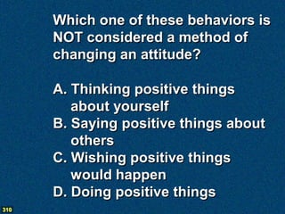 Which one of these behaviors is
      NOT considered a method of
      changing an attitude?

      A. Thinking positive things
         about yourself
      B. Saying positive things about
         others
      C. Wishing positive things
         would happen
      D. Doing positive things
310
 