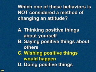Which one of these behaviors is
      NOT considered a method of
      changing an attitude?

      A. Thinking positive things
         about yourself
      B. Saying positive things about
         others
      C. Wishing positive things
         would happen
      D. Doing positive things
311
 