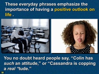 These everyday phrases emphasize the
     importance of having a positive outlook on
     life .




     You no doubt heard people say, “Colin has
     such an attitude,” or “Cassandra is copping
     a real “tude.”
32
 