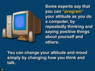 Some experts say that
                      you can “program”
                      your attitude as you do
                      a computer, by
                      repeatedly thinking and
                      saying positive things
                      about yourself and
                      others.

     You can change your attitude and mood
     simply by changing how you think and
     talk.
37
 