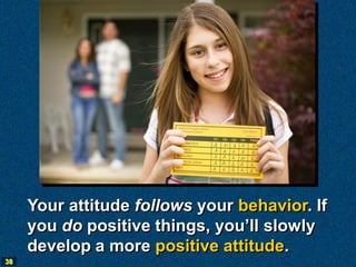 Your attitude follows your behavior. If
     you do positive things, you’ll slowly
     develop a more positive attitude.
38
 