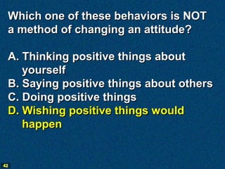 Which one of these behaviors is NOT
 a method of changing an attitude?

 A. Thinking positive things about
    yourself
 B. Saying positive things about others
 C. Doing positive things
 D. Wishing positive things would
    happen


42
 