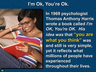 I’m Ok, You’re Ok.
            In 1969 psychologist
            Thomas Anthony Harris
            wrote a book called I'm
            OK, You're OK. His
            idea was that “you are
            what you think” was
            and still is very simple,
            yet it reflects what
            millions of people have
            experienced
            throughout their lives.
43
 