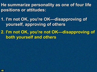 He summarize personality as one of four life
positions or attitudes:

1. I'm not OK, you're OK—disapproving of
   yourself, approving of others
2. I'm not OK, you're not OK—disapproving of
   both yourself and others




45
 