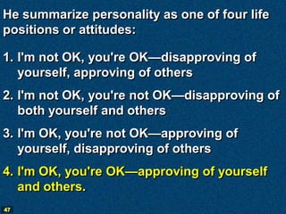 He summarize personality as one of four life
positions or attitudes:

1. I'm not OK, you're OK—disapproving of
   yourself, approving of others
2. I'm not OK, you're not OK—disapproving of
   both yourself and others
3. I'm OK, you're not OK—approving of
   yourself, disapproving of others
4. I'm OK, you're OK—approving of yourself
   and others.
47
 