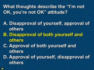 What thoughts describe the “I’m not
 OK, you’re not OK” attitude?

 A. Disapproval of yourself, approval of
    others
 B. Disapproval of both yourself and
    others
 C. Approval of both yourself and
    others
 D. Approval of yourself, disapproval of
    others
49
 