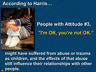According to Harris…



                     People with Attitude #3,
                      "I'm OK, you're not OK.”



     might have suffered from abuse or trauma
     as children, and the effects of that abuse
     still influence their relationships with other
52
     people.
 