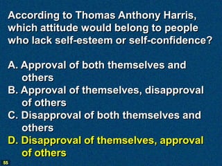 According to Thomas Anthony Harris,
 which attitude would belong to people
 who lack self-esteem or self-confidence?

 A. Approval of both themselves and
    others
 B. Approval of themselves, disapproval
    of others
 C. Disapproval of both themselves and
    others
 D. Disapproval of themselves, approval
    of others
55
 