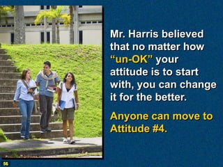 Mr. Harris believed
     that no matter how
     “un-OK” your
     attitude is to start
     with, you can change
     it for the better.
     Anyone can move to
     Attitude #4.


56
 
