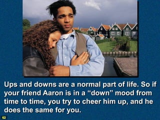 Ups and downs are a normal part of life. So if
 your friend Aaron is in a “down” mood from
 time to time, you try to cheer him up, and he
 does the same for you.
62
 