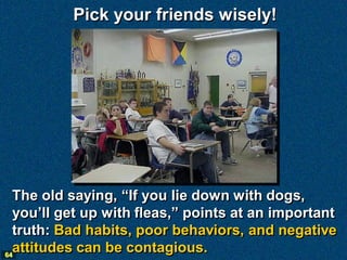 Pick your friends wisely!




  The old saying, “If you lie down with dogs,
  you’ll get up with fleas,” points at an important
  truth: Bad habits, poor behaviors, and negative
64
  attitudes can be contagious.
 