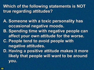 Which of the following statements is NOT
 true regarding attitudes?

 A. Someone with a toxic personality has
    occasional negative moods.
 B. Spending time with negative people can
    affect your own attitude for the worse.
 C. People tend to avoid people with
    negative attitudes.
 D. Having a positive attitude makes it more
    likely that people will want to be around
    you.
65
 