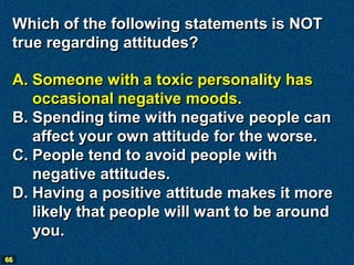 Which of the following statements is NOT
 true regarding attitudes?

 A. Someone with a toxic personality has
    occasional negative moods.
 B. Spending time with negative people can
    affect your own attitude for the worse.
 C. People tend to avoid people with
    negative attitudes.
 D. Having a positive attitude makes it more
    likely that people will want to be around
    you.
66
 