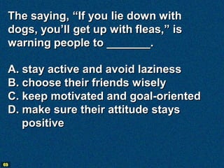 The saying, “If you lie down with
 dogs, you’ll get up with fleas,” is
 warning people to _______.

 A. stay active and avoid laziness
 B. choose their friends wisely
 C. keep motivated and goal-oriented
 D. make sure their attitude stays
    positive


69
 