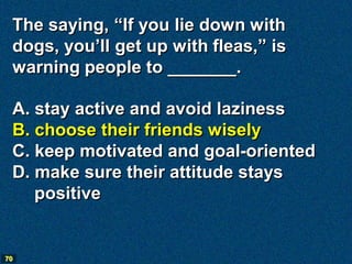 The saying, “If you lie down with
 dogs, you’ll get up with fleas,” is
 warning people to _______.

 A. stay active and avoid laziness
 B. choose their friends wisely
 C. keep motivated and goal-oriented
 D. make sure their attitude stays
    positive


70
 
