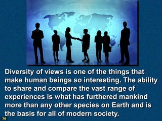Diversity of views is one of the things that
 make human beings so interesting. The ability
 to share and compare the vast range of
 experiences is what has furthered mankind
 more than any other species on Earth and is
 the basis for all of modern society.
74
 
