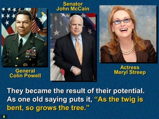 Senator
                   John McCain




                                      Actress
      General                       Meryl Streep
    Colin Powell

    They became the result of their potential.
    As one old saying puts it, “As the twig is
    bent, so grows the tree.”
8
 