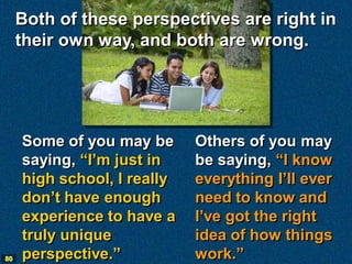 Both of these perspectives are right in
     their own way, and both are wrong.




     Some of you may be      Others of you may
     saying, “I’m just in    be saying, “I know
     high school, I really   everything I’ll ever
     don’t have enough       need to know and
     experience to have a    I’ve got the right
     truly unique            idea of how things
80   perspective.”           work.”
 