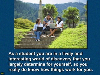 As a student you are in a lively and
     interesting world of discovery that you
     largely determine for yourself, so you
     really do know how things work for you.
81
 