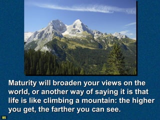 Maturity will broaden your views on the
     world, or another way of saying it is that
     life is like climbing a mountain: the higher
     you get, the farther you can see.
85
 