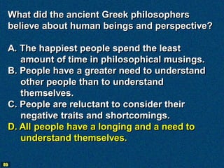 What did the ancient Greek philosophers
 believe about human beings and perspective?

 A. The happiest people spend the least
    amount of time in philosophical musings.
 B. People have a greater need to understand
    other people than to understand
    themselves.
 C. People are reluctant to consider their
    negative traits and shortcomings.
 D. All people have a longing and a need to
    understand themselves.

89
 