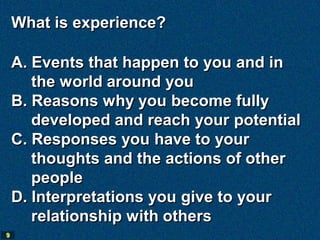 What is experience?

    A. Events that happen to you and in
       the world around you
    B. Reasons why you become fully
       developed and reach your potential
    C. Responses you have to your
       thoughts and the actions of other
       people
    D. Interpretations you give to your
       relationship with others
9
 