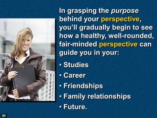 In grasping the purpose
     behind your perspective,
     you’ll gradually begin to see
     how a healthy, well-rounded,
     fair-minded perspective can
     guide you in your:
     • Studies
     • Career
     • Friendships
     • Family relationships
     • Future.
91
 