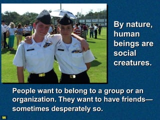 By nature,
                                 human
                                 beings are
                                 social
                                 creatures.


     People want to belong to a group or an
     organization. They want to have friends—
     sometimes desperately so.
98
 
