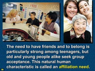 The need to have friends and to belong is
     particularly strong among teenagers, but
     old and young people alike seek group
     acceptance. This natural human
99
     characteristic is called an affiliation need.
 