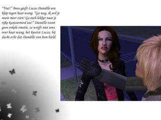 “ Trut!” Boos geeft Lucas Daniëlle een klap tegen haar wang. “Ga weg, ik wil je nooit meer zien! Ga toch lekker naar je rijke kantoornerd toe!” Daniëlle toont geen enkele emotie, ze wrijft niet eens over haar wang, het kwetst Lucas, hij dacht echt dat Daniëlle van hem hield. 