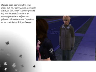 Daniëlle haalt haar schouders op en draait zich om. “Idioot, dacht je nou echt dat ik jou leuk vond?” Daniëlle grinnikt nog even en stapt dan weer in de sportwagen waar ze ook mee was gekomen. Wezenloos staart Lucas haar na tot ze uit het zicht is verdwenen. 