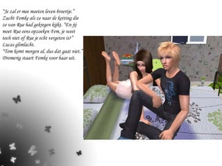 “ Je zal er mee moeten leven broertje.” Zucht Femke als ze naar de ketting die ze van Rue had gekregen kijkt. “En jij moet Rue eens opzoeken Fem, je weet toch niet of Rue je echt vergeten is?” Lucas glimlacht.  “Tom komt morgen al, dus dat gaat niet.” Dromerig staart Femke voor haar uit. 