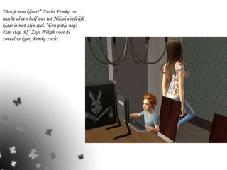 “ Ben je nou klaar?” Zucht Femke, ze wacht al een half uur tot Nikah eindelijk klaar is met zijn spel. “Een potje nog! Dan stop ik!” Zegt Nikah voor de zoveelste keer, Femke zucht.  