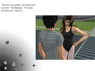 “ Ach, dat is nou jammer, ik vond het wel sexy hoor.” Tom knipoogt. “Voor jouw doe ik dat wel.” Lacht ze. 