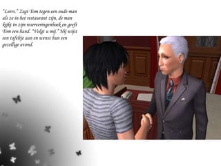 “ Leers.” Zegt Tom tegen een oude man als ze in het restaurant zijn, de man kijkt in zijn reserveringenboek en geeft Tom een hand. “Volgt u mij.” Hij wijst een tafeltje aan en wenst hun een gezellige avond. 