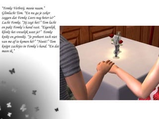 “ Femke Verbreij, mooie naam.” Glimlacht Tom. “En nu ga je zeker zeggen dat Femke Leers nog beter is?” Lacht Femke. “Jij zegt het!” Tom lacht en pakt Femke’s hand vast. “Eigenlijk klinkt het vreselijk weet je?”  Femke knikt en grinnikt. “Je probeert toch niet van me af te komen hé?” “Nooit!” Tom knijpt zachtjes in Femke’s hand. “En dat meen ik.”  