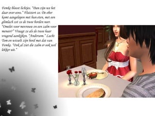 Femke bloost lichtjes. “Dan zijn we het daar over eens.” Fluistert ze. De ober komt aangelopen met hun eten, met een glimlach zet ze de twee borden neer. “Omelet voor mevrouw en een zalm voor meneer?” Vraagt ze als de twee haar vragend aankijken. “Andersom.” Lacht Tom en wisselt zijn bord met dat van Femke. “Ook al ziet die zalm er ook wel lekker uit.” 