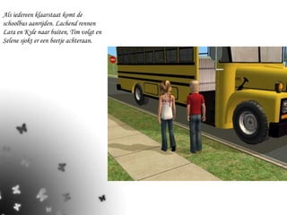 Als iedereen klaarstaat komt de schoolbus aanrijden. Lachend rennen Lara en Kyle naar buiten, Tim volgt en Selene sjokt er een beetje achteraan. 