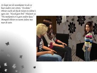 Ze loopt net de woonkamer in als ze haar ouders ziet zitten. “Zo dame.” Olivier zucht als hij de tranen in Selene’s ogen ziet. “Ik wil geen bril.” Fluistert ze. “Nu meekomen er is geen andere keus.” Mompelt Olivier en neemt Selene mee naar de auto. 