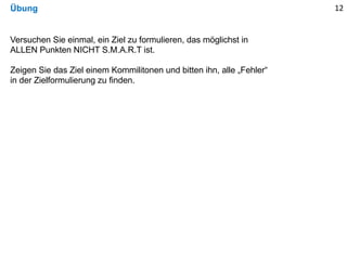 Übung 12
Versuchen Sie einmal, ein Ziel zu formulieren, das möglichst in
ALLEN Punkten NICHT S.M.A.R.T ist.
Zeigen Sie das Ziel einem Kommilitonen und bitten ihn, alle „Fehler“
in der Zielformulierung zu finden.
 