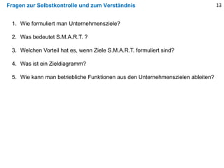 Fragen zur Selbstkontrolle und zum Verständnis
1. Wie formuliert man Unternehmensziele?
2. Was bedeutet S.M.A.R.T. ?
3. Welchen Vorteil hat es, wenn Ziele S.M.A.R.T. formuliert sind?
4. Was ist ein Zieldiagramm?
5. Wie kann man betriebliche Funktionen aus den Unternehmenszielen ableiten?
13
 