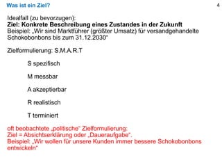 Was ist ein Ziel? 4
Idealfall (zu bevorzugen):
Ziel: Konkrete Beschreibung eines Zustandes in der Zukunft
Beispiel: „Wir sind Marktführer (größter Umsatz) für versandgehandelte
Schokobonbons bis zum 31.12.2030“
Zielformulierung: S.M.A.R.T
S spezifisch
M messbar
A akzeptierbar
R realistisch
T terminiert
oft beobachtete „politische“ Zielformulierung:
Ziel = Absichtserklärung oder „Daueraufgabe“.
Beispiel: „Wir wollen für unsere Kunden immer bessere Schokobonbons
entwickeln“
 