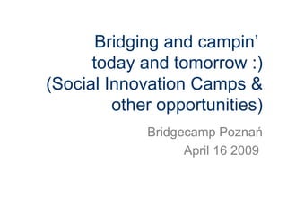 Bridging and campin’  today and tomorrow :) (Social Innovation Camps & other opportunities) Bridgecamp Poznań April 16 2009  