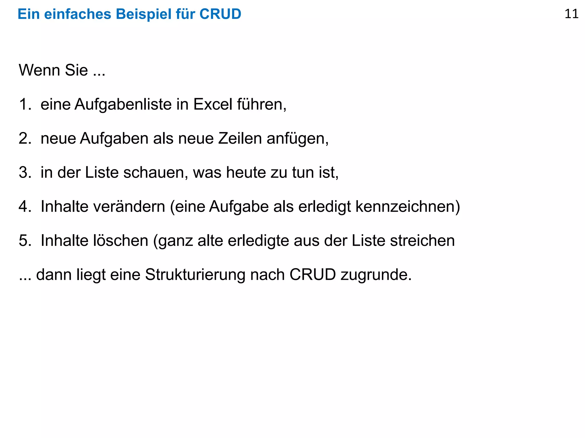 Ein einfaches Beispiel für CRUD 11
Wenn Sie ...
1. eine Aufgabenliste in Excel führen,
2. neue Aufgaben als neue Zeilen anfügen,
3. in der Liste schauen, was heute zu tun ist,
4. Inhalte verändern (eine Aufgabe als erledigt kennzeichnen)
5. Inhalte löschen (ganz alte erledigte aus der Liste streichen
... dann liegt eine Strukturierung nach CRUD zugrunde.
 