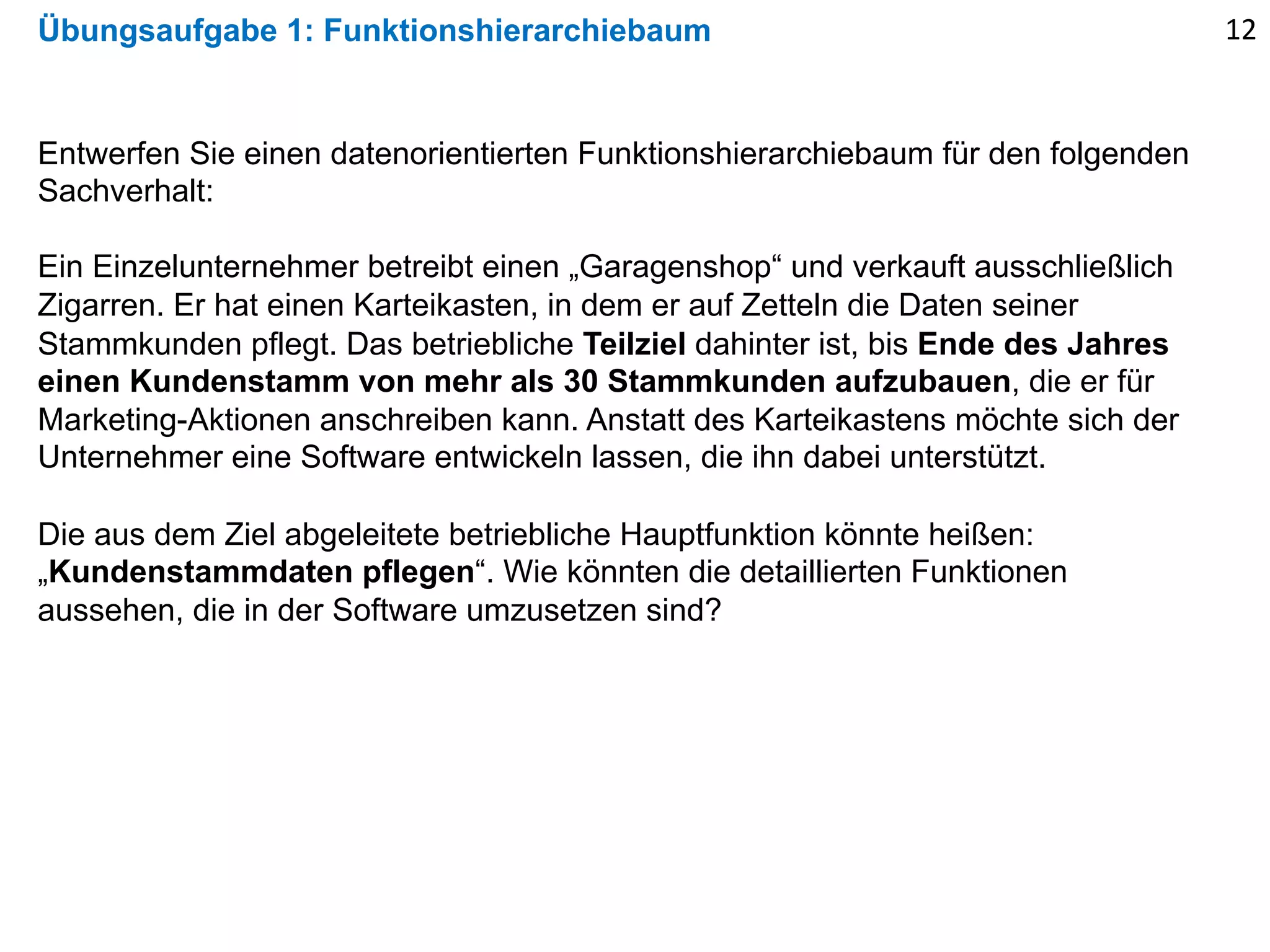 Übungsaufgabe 1: Funktionshierarchiebaum 12
Entwerfen Sie einen datenorientierten Funktionshierarchiebaum für den folgenden
Sachverhalt:
Ein Einzelunternehmer betreibt einen „Garagenshop“ und verkauft ausschließlich
Zigarren. Er hat einen Karteikasten, in dem er auf Zetteln die Daten seiner
Stammkunden pflegt. Das betriebliche Teilziel dahinter ist, bis Ende des Jahres
einen Kundenstamm von mehr als 30 Stammkunden aufzubauen, die er für
Marketing-Aktionen anschreiben kann. Anstatt des Karteikastens möchte sich der
Unternehmer eine Software entwickeln lassen, die ihn dabei unterstützt.
Die aus dem Ziel abgeleitete betriebliche Hauptfunktion könnte heißen:
„Kundenstammdaten pflegen“. Wie könnten die detaillierten Funktionen
aussehen, die in der Software umzusetzen sind?
 