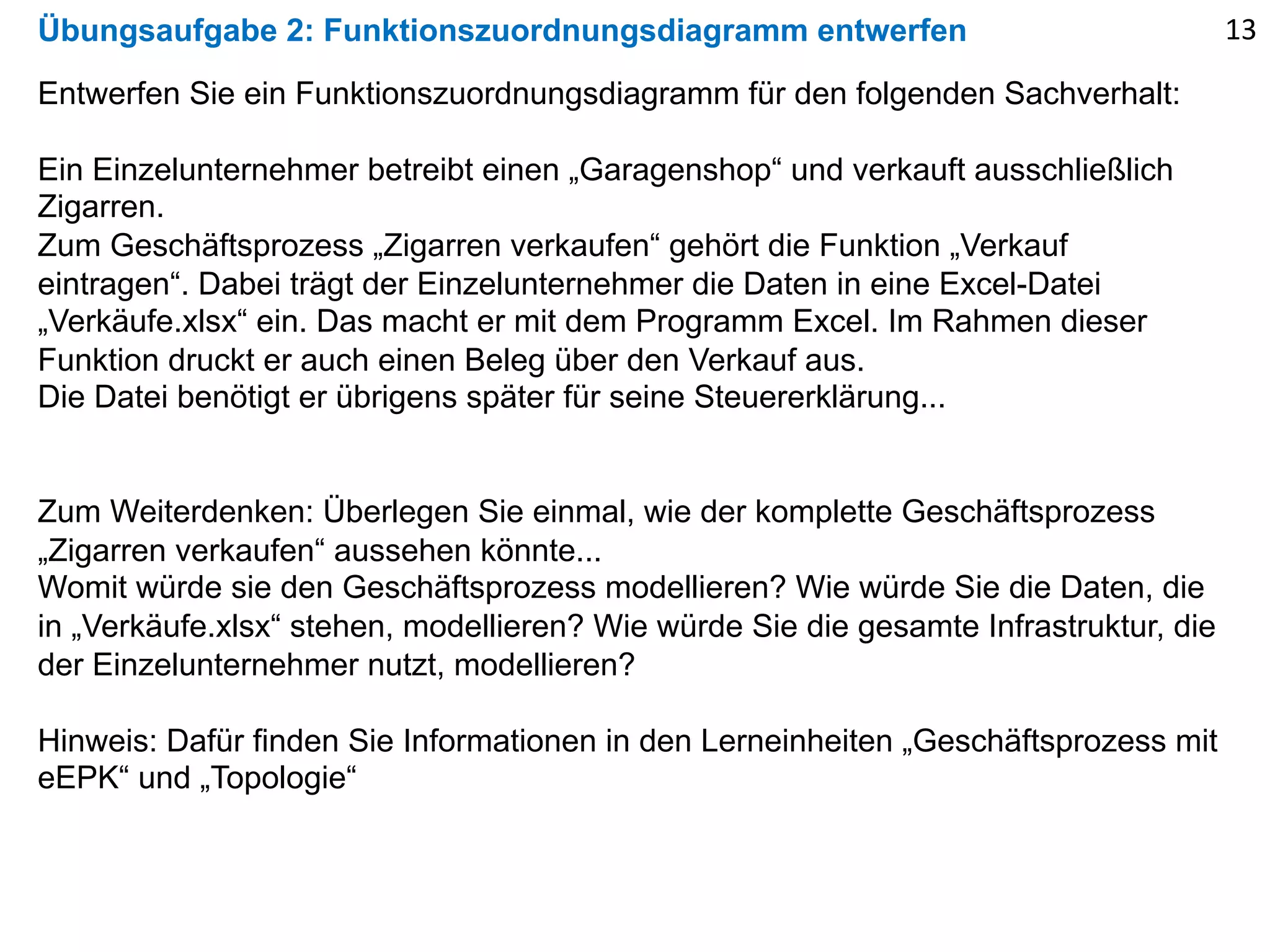 Übungsaufgabe 2: Funktionszuordnungsdiagramm entwerfen
Entwerfen Sie ein Funktionszuordnungsdiagramm für den folgenden Sachverhalt:
Ein Einzelunternehmer betreibt einen „Garagenshop“ und verkauft ausschließlich
Zigarren.
Zum Geschäftsprozess „Zigarren verkaufen“ gehört die Funktion „Verkauf
eintragen“. Dabei trägt der Einzelunternehmer die Daten in eine Excel-Datei
„Verkäufe.xlsx“ ein. Das macht er mit dem Programm Excel. Im Rahmen dieser
Funktion druckt er auch einen Beleg über den Verkauf aus.
Die Datei benötigt er übrigens später für seine Steuererklärung...
Zum Weiterdenken: Überlegen Sie einmal, wie der komplette Geschäftsprozess
„Zigarren verkaufen“ aussehen könnte...
Womit würde sie den Geschäftsprozess modellieren? Wie würde Sie die Daten, die
in „Verkäufe.xlsx“ stehen, modellieren? Wie würde Sie die gesamte Infrastruktur, die
der Einzelunternehmer nutzt, modellieren?
Hinweis: Dafür finden Sie Informationen in den Lerneinheiten „Geschäftsprozess mit
eEPK“ und „Topologie“
13
 